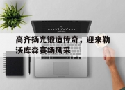 开云体育app-高齐扬光锻造传奇，迎来勒沃库森赛场风采