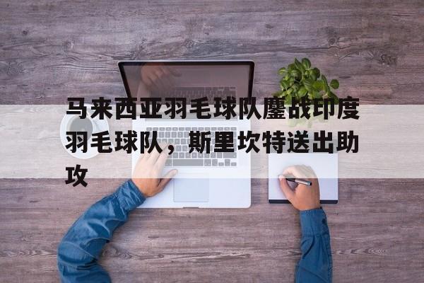 关于马来西亚羽毛球队鏖战印度羽毛球队,斯里坎特送出助攻的信息 关于马来西亚羽毛球队鏖战印度羽毛球队,斯里坎特送出助攻的信息